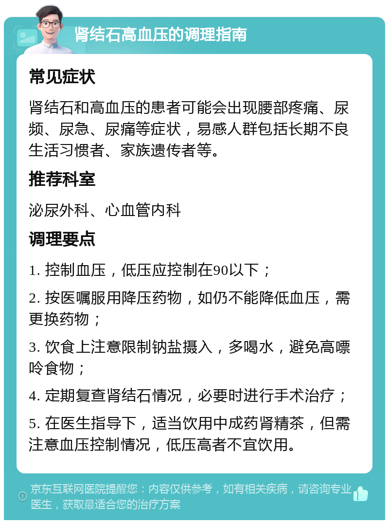 肾结石高血压的调理指南 常见症状 肾结石和高血压的患者可能会出现腰部疼痛、尿频、尿急、尿痛等症状，易感人群包括长期不良生活习惯者、家族遗传者等。 推荐科室 泌尿外科、心血管内科 调理要点 1. 控制血压，低压应控制在90以下； 2. 按医嘱服用降压药物，如仍不能降低血压，需更换药物； 3. 饮食上注意限制钠盐摄入，多喝水，避免高嘌呤食物； 4. 定期复查肾结石情况，必要时进行手术治疗； 5. 在医生指导下，适当饮用中成药肾精茶，但需注意血压控制情况，低压高者不宜饮用。