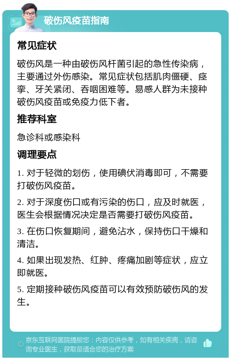 破伤风疫苗指南 常见症状 破伤风是一种由破伤风杆菌引起的急性传染病，主要通过外伤感染。常见症状包括肌肉僵硬、痉挛、牙关紧闭、吞咽困难等。易感人群为未接种破伤风疫苗或免疫力低下者。 推荐科室 急诊科或感染科 调理要点 1. 对于轻微的划伤，使用碘伏消毒即可，不需要打破伤风疫苗。 2. 对于深度伤口或有污染的伤口，应及时就医，医生会根据情况决定是否需要打破伤风疫苗。 3. 在伤口恢复期间，避免沾水，保持伤口干燥和清洁。 4. 如果出现发热、红肿、疼痛加剧等症状，应立即就医。 5. 定期接种破伤风疫苗可以有效预防破伤风的发生。