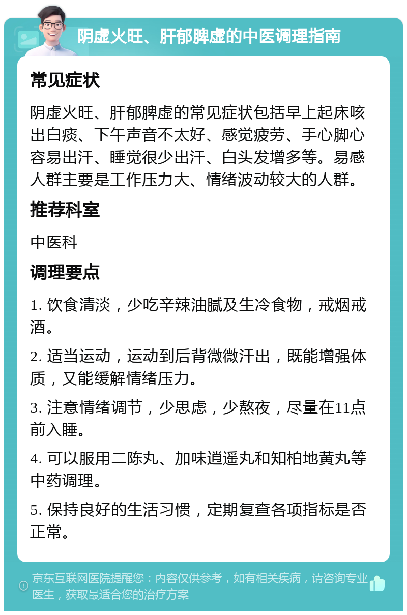 阴虚火旺、肝郁脾虚的中医调理指南 常见症状 阴虚火旺、肝郁脾虚的常见症状包括早上起床咳出白痰、下午声音不太好、感觉疲劳、手心脚心容易出汗、睡觉很少出汗、白头发增多等。易感人群主要是工作压力大、情绪波动较大的人群。 推荐科室 中医科 调理要点 1. 饮食清淡，少吃辛辣油腻及生冷食物，戒烟戒酒。 2. 适当运动，运动到后背微微汗出，既能增强体质，又能缓解情绪压力。 3. 注意情绪调节，少思虑，少熬夜，尽量在11点前入睡。 4. 可以服用二陈丸、加味逍遥丸和知柏地黄丸等中药调理。 5. 保持良好的生活习惯，定期复查各项指标是否正常。