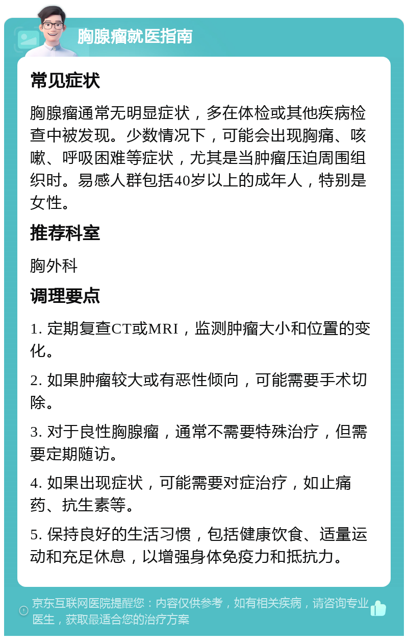 胸腺瘤就医指南 常见症状 胸腺瘤通常无明显症状，多在体检或其他疾病检查中被发现。少数情况下，可能会出现胸痛、咳嗽、呼吸困难等症状，尤其是当肿瘤压迫周围组织时。易感人群包括40岁以上的成年人，特别是女性。 推荐科室 胸外科 调理要点 1. 定期复查CT或MRI，监测肿瘤大小和位置的变化。 2. 如果肿瘤较大或有恶性倾向，可能需要手术切除。 3. 对于良性胸腺瘤，通常不需要特殊治疗，但需要定期随访。 4. 如果出现症状，可能需要对症治疗，如止痛药、抗生素等。 5. 保持良好的生活习惯，包括健康饮食、适量运动和充足休息，以增强身体免疫力和抵抗力。