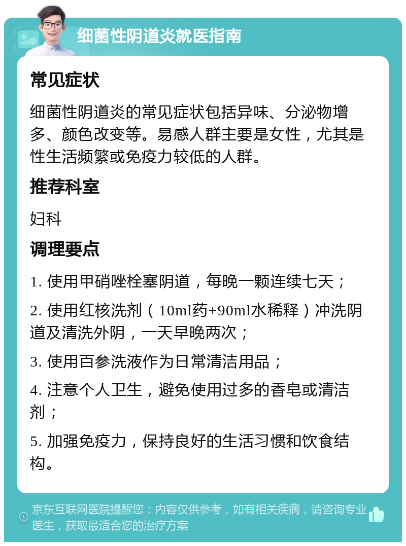 细菌性阴道炎就医指南 常见症状 细菌性阴道炎的常见症状包括异味、分泌物增多、颜色改变等。易感人群主要是女性，尤其是性生活频繁或免疫力较低的人群。 推荐科室 妇科 调理要点 1. 使用甲硝唑栓塞阴道，每晚一颗连续七天； 2. 使用红核洗剂（10ml药+90ml水稀释）冲洗阴道及清洗外阴，一天早晚两次； 3. 使用百参洗液作为日常清洁用品； 4. 注意个人卫生，避免使用过多的香皂或清洁剂； 5. 加强免疫力，保持良好的生活习惯和饮食结构。