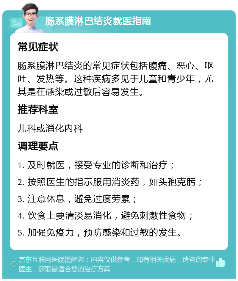 肠系膜淋巴结炎就医指南 常见症状 肠系膜淋巴结炎的常见症状包括腹痛、恶心、呕吐、发热等。这种疾病多见于儿童和青少年，尤其是在感染或过敏后容易发生。 推荐科室 儿科或消化内科 调理要点 1. 及时就医，接受专业的诊断和治疗； 2. 按照医生的指示服用消炎药，如头孢克肟； 3. 注意休息，避免过度劳累； 4. 饮食上要清淡易消化，避免刺激性食物； 5. 加强免疫力，预防感染和过敏的发生。