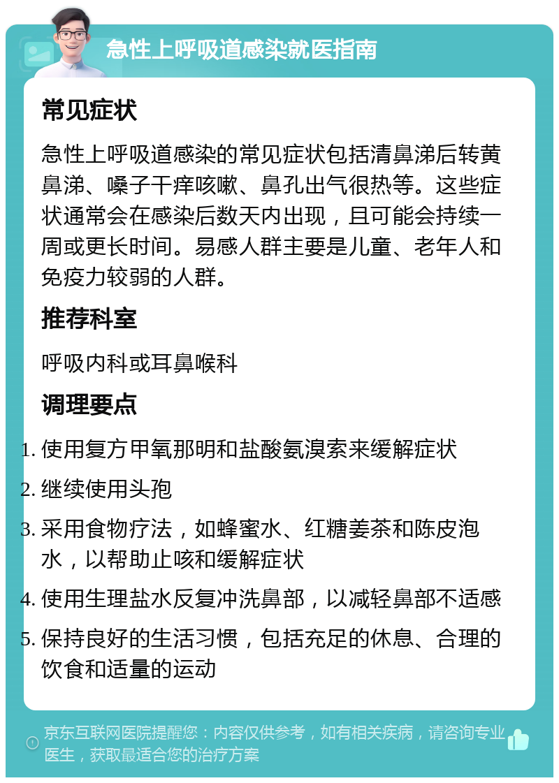 急性上呼吸道感染就医指南 常见症状 急性上呼吸道感染的常见症状包括清鼻涕后转黄鼻涕、嗓子干痒咳嗽、鼻孔出气很热等。这些症状通常会在感染后数天内出现，且可能会持续一周或更长时间。易感人群主要是儿童、老年人和免疫力较弱的人群。 推荐科室 呼吸内科或耳鼻喉科 调理要点 使用复方甲氧那明和盐酸氨溴索来缓解症状 继续使用头孢 采用食物疗法，如蜂蜜水、红糖姜茶和陈皮泡水，以帮助止咳和缓解症状 使用生理盐水反复冲洗鼻部，以减轻鼻部不适感 保持良好的生活习惯，包括充足的休息、合理的饮食和适量的运动