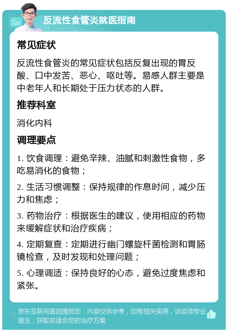 反流性食管炎就医指南 常见症状 反流性食管炎的常见症状包括反复出现的胃反酸、口中发苦、恶心、呕吐等。易感人群主要是中老年人和长期处于压力状态的人群。 推荐科室 消化内科 调理要点 1. 饮食调理：避免辛辣、油腻和刺激性食物，多吃易消化的食物； 2. 生活习惯调整：保持规律的作息时间，减少压力和焦虑； 3. 药物治疗：根据医生的建议，使用相应的药物来缓解症状和治疗疾病； 4. 定期复查：定期进行幽门螺旋杆菌检测和胃肠镜检查，及时发现和处理问题； 5. 心理调适：保持良好的心态，避免过度焦虑和紧张。