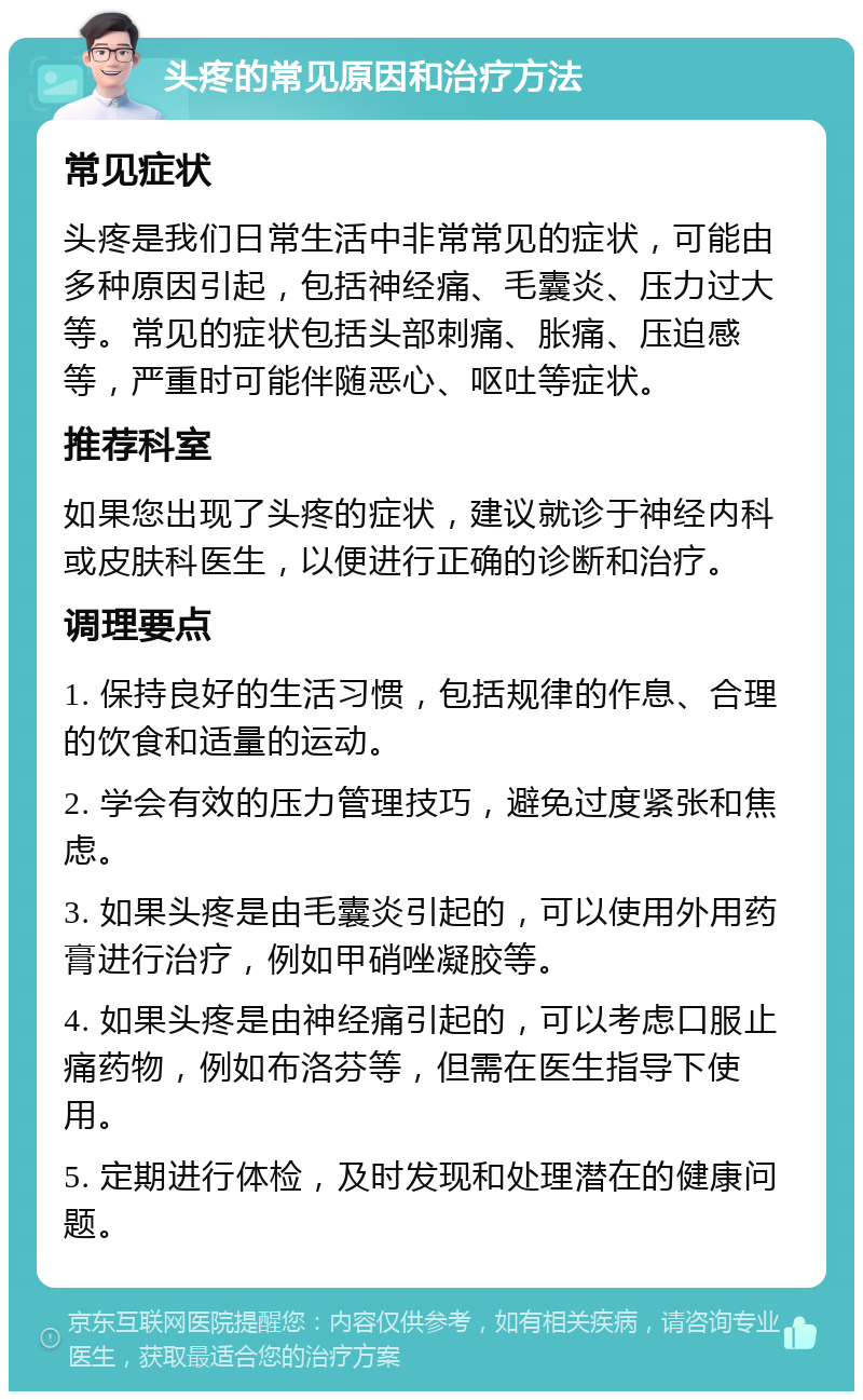 头疼的常见原因和治疗方法 常见症状 头疼是我们日常生活中非常常见的症状，可能由多种原因引起，包括神经痛、毛囊炎、压力过大等。常见的症状包括头部刺痛、胀痛、压迫感等，严重时可能伴随恶心、呕吐等症状。 推荐科室 如果您出现了头疼的症状，建议就诊于神经内科或皮肤科医生，以便进行正确的诊断和治疗。 调理要点 1. 保持良好的生活习惯，包括规律的作息、合理的饮食和适量的运动。 2. 学会有效的压力管理技巧，避免过度紧张和焦虑。 3. 如果头疼是由毛囊炎引起的，可以使用外用药膏进行治疗，例如甲硝唑凝胶等。 4. 如果头疼是由神经痛引起的，可以考虑口服止痛药物，例如布洛芬等，但需在医生指导下使用。 5. 定期进行体检，及时发现和处理潜在的健康问题。