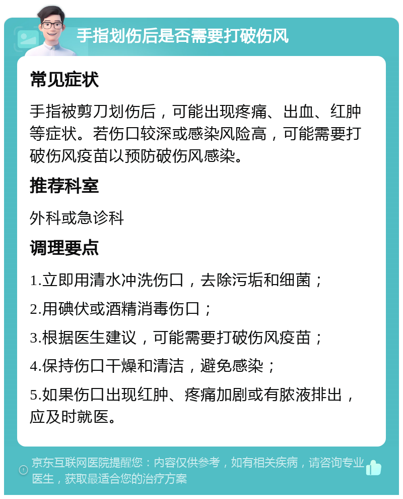 手指划伤后是否需要打破伤风 常见症状 手指被剪刀划伤后，可能出现疼痛、出血、红肿等症状。若伤口较深或感染风险高，可能需要打破伤风疫苗以预防破伤风感染。 推荐科室 外科或急诊科 调理要点 1.立即用清水冲洗伤口，去除污垢和细菌； 2.用碘伏或酒精消毒伤口； 3.根据医生建议，可能需要打破伤风疫苗； 4.保持伤口干燥和清洁，避免感染； 5.如果伤口出现红肿、疼痛加剧或有脓液排出，应及时就医。