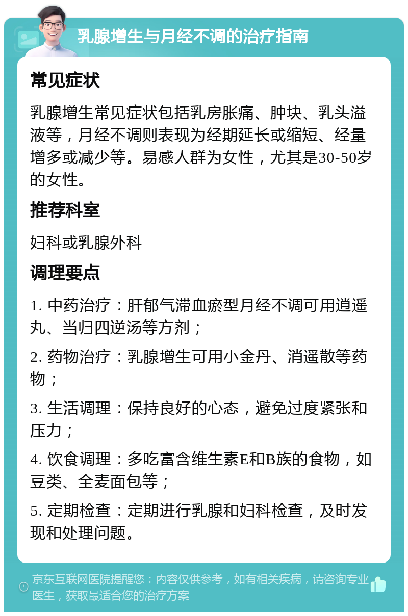 乳腺增生与月经不调的治疗指南 常见症状 乳腺增生常见症状包括乳房胀痛、肿块、乳头溢液等，月经不调则表现为经期延长或缩短、经量增多或减少等。易感人群为女性，尤其是30-50岁的女性。 推荐科室 妇科或乳腺外科 调理要点 1. 中药治疗：肝郁气滞血瘀型月经不调可用逍遥丸、当归四逆汤等方剂； 2. 药物治疗：乳腺增生可用小金丹、消遥散等药物； 3. 生活调理：保持良好的心态，避免过度紧张和压力； 4. 饮食调理：多吃富含维生素E和B族的食物，如豆类、全麦面包等； 5. 定期检查：定期进行乳腺和妇科检查，及时发现和处理问题。