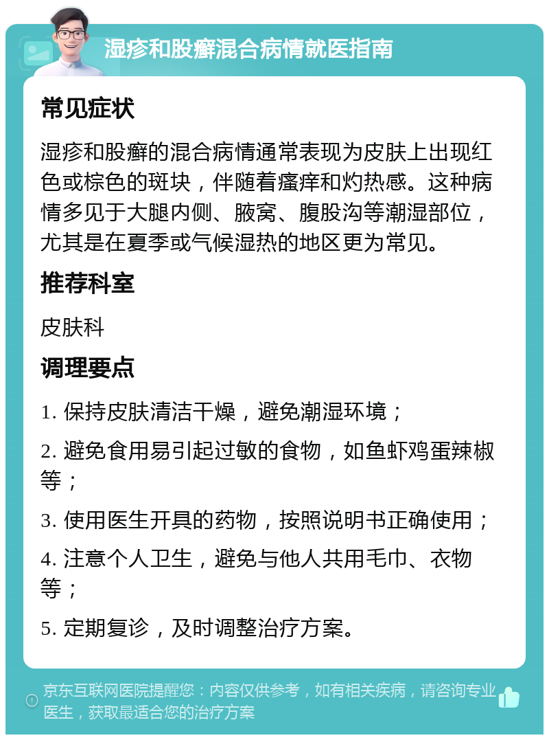 湿疹和股癣混合病情就医指南 常见症状 湿疹和股癣的混合病情通常表现为皮肤上出现红色或棕色的斑块，伴随着瘙痒和灼热感。这种病情多见于大腿内侧、腋窝、腹股沟等潮湿部位，尤其是在夏季或气候湿热的地区更为常见。 推荐科室 皮肤科 调理要点 1. 保持皮肤清洁干燥，避免潮湿环境； 2. 避免食用易引起过敏的食物，如鱼虾鸡蛋辣椒等； 3. 使用医生开具的药物，按照说明书正确使用； 4. 注意个人卫生，避免与他人共用毛巾、衣物等； 5. 定期复诊，及时调整治疗方案。