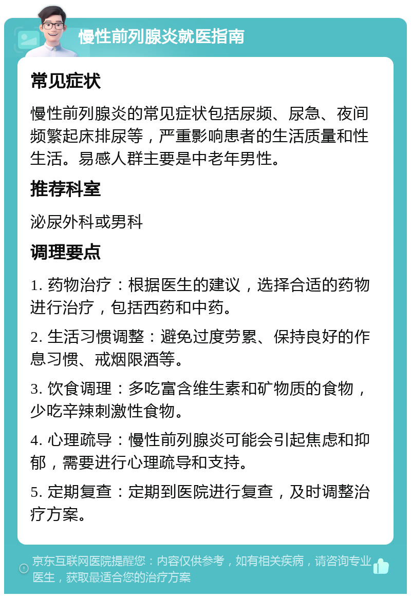 慢性前列腺炎就医指南 常见症状 慢性前列腺炎的常见症状包括尿频、尿急、夜间频繁起床排尿等，严重影响患者的生活质量和性生活。易感人群主要是中老年男性。 推荐科室 泌尿外科或男科 调理要点 1. 药物治疗：根据医生的建议，选择合适的药物进行治疗，包括西药和中药。 2. 生活习惯调整：避免过度劳累、保持良好的作息习惯、戒烟限酒等。 3. 饮食调理：多吃富含维生素和矿物质的食物，少吃辛辣刺激性食物。 4. 心理疏导：慢性前列腺炎可能会引起焦虑和抑郁，需要进行心理疏导和支持。 5. 定期复查：定期到医院进行复查，及时调整治疗方案。