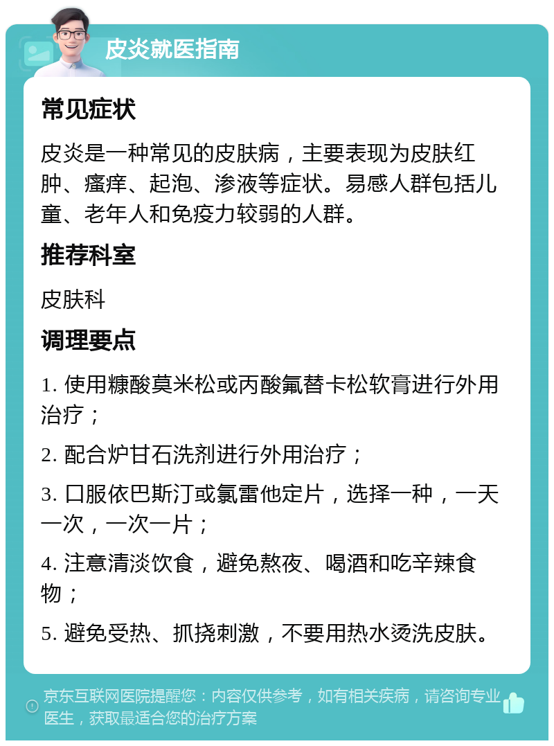 皮炎就医指南 常见症状 皮炎是一种常见的皮肤病，主要表现为皮肤红肿、瘙痒、起泡、渗液等症状。易感人群包括儿童、老年人和免疫力较弱的人群。 推荐科室 皮肤科 调理要点 1. 使用糠酸莫米松或丙酸氟替卡松软膏进行外用治疗； 2. 配合炉甘石洗剂进行外用治疗； 3. 口服依巴斯汀或氯雷他定片，选择一种，一天一次，一次一片； 4. 注意清淡饮食，避免熬夜、喝酒和吃辛辣食物； 5. 避免受热、抓挠刺激，不要用热水烫洗皮肤。