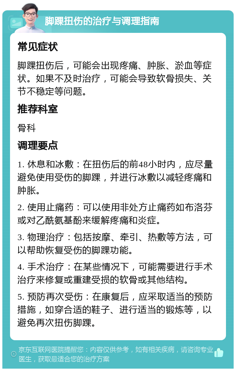 脚踝扭伤的治疗与调理指南 常见症状 脚踝扭伤后，可能会出现疼痛、肿胀、淤血等症状。如果不及时治疗，可能会导致软骨损失、关节不稳定等问题。 推荐科室 骨科 调理要点 1. 休息和冰敷：在扭伤后的前48小时内，应尽量避免使用受伤的脚踝，并进行冰敷以减轻疼痛和肿胀。 2. 使用止痛药：可以使用非处方止痛药如布洛芬或对乙酰氨基酚来缓解疼痛和炎症。 3. 物理治疗：包括按摩、牵引、热敷等方法，可以帮助恢复受伤的脚踝功能。 4. 手术治疗：在某些情况下，可能需要进行手术治疗来修复或重建受损的软骨或其他结构。 5. 预防再次受伤：在康复后，应采取适当的预防措施，如穿合适的鞋子、进行适当的锻炼等，以避免再次扭伤脚踝。