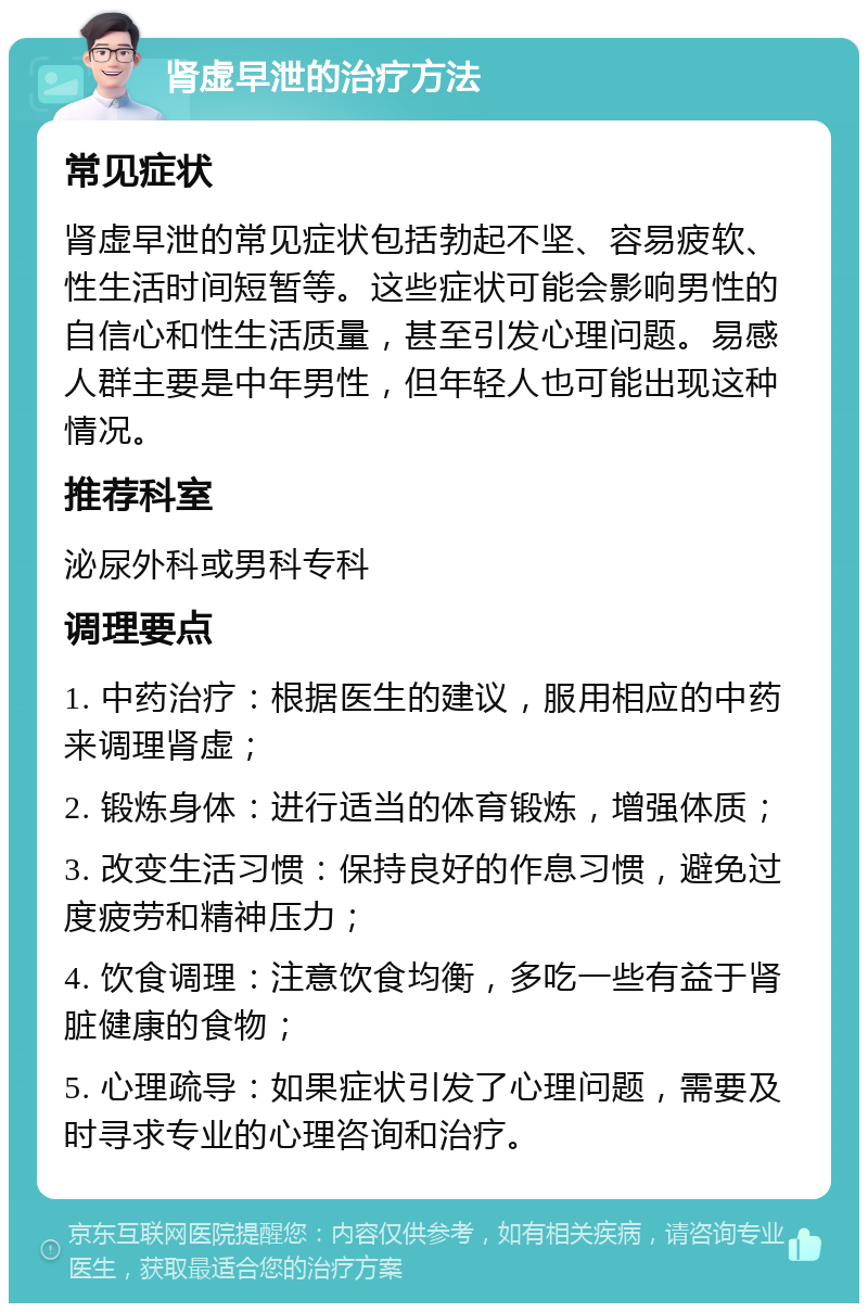 肾虚早泄的治疗方法 常见症状 肾虚早泄的常见症状包括勃起不坚、容易疲软、性生活时间短暂等。这些症状可能会影响男性的自信心和性生活质量，甚至引发心理问题。易感人群主要是中年男性，但年轻人也可能出现这种情况。 推荐科室 泌尿外科或男科专科 调理要点 1. 中药治疗：根据医生的建议，服用相应的中药来调理肾虚； 2. 锻炼身体：进行适当的体育锻炼，增强体质； 3. 改变生活习惯：保持良好的作息习惯，避免过度疲劳和精神压力； 4. 饮食调理：注意饮食均衡，多吃一些有益于肾脏健康的食物； 5. 心理疏导：如果症状引发了心理问题，需要及时寻求专业的心理咨询和治疗。