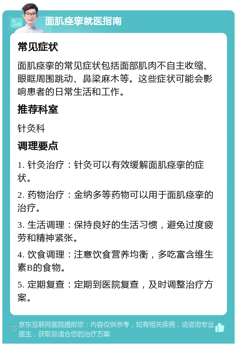 面肌痉挛就医指南 常见症状 面肌痉挛的常见症状包括面部肌肉不自主收缩、眼眶周围跳动、鼻梁麻木等。这些症状可能会影响患者的日常生活和工作。 推荐科室 针灸科 调理要点 1. 针灸治疗：针灸可以有效缓解面肌痉挛的症状。 2. 药物治疗：金纳多等药物可以用于面肌痉挛的治疗。 3. 生活调理：保持良好的生活习惯，避免过度疲劳和精神紧张。 4. 饮食调理：注意饮食营养均衡，多吃富含维生素B的食物。 5. 定期复查：定期到医院复查，及时调整治疗方案。