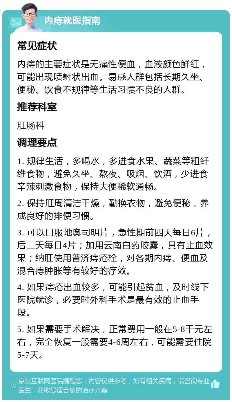 内痔就医指南 常见症状 内痔的主要症状是无痛性便血，血液颜色鲜红，可能出现喷射状出血。易感人群包括长期久坐、便秘、饮食不规律等生活习惯不良的人群。 推荐科室 肛肠科 调理要点 1. 规律生活，多喝水，多进食水果、蔬菜等粗纤维食物，避免久坐、熬夜、吸烟、饮酒，少进食辛辣刺激食物，保持大便稀软通畅。 2. 保持肛周清洁干燥，勤换衣物，避免便秘，养成良好的排便习惯。 3. 可以口服地奥司明片，急性期前四天每日6片，后三天每日4片；加用云南白药胶囊，具有止血效果；纳肛使用普济痔疮栓，对各期内痔、便血及混合痔肿胀等有较好的疗效。 4. 如果痔疮出血较多，可能引起贫血，及时线下医院就诊，必要时外科手术是最有效的止血手段。 5. 如果需要手术解决，正常费用一般在5-8千元左右，完全恢复一般需要4-6周左右，可能需要住院5-7天。