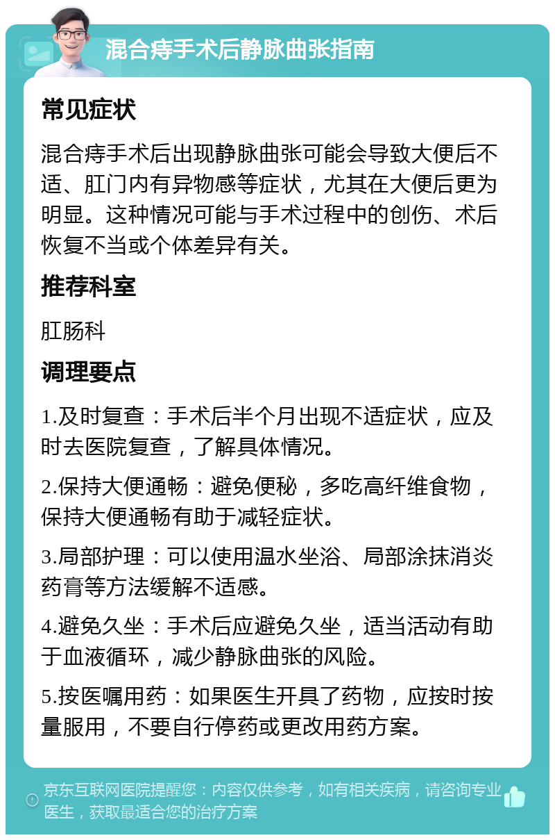 混合痔手术后静脉曲张指南 常见症状 混合痔手术后出现静脉曲张可能会导致大便后不适、肛门内有异物感等症状，尤其在大便后更为明显。这种情况可能与手术过程中的创伤、术后恢复不当或个体差异有关。 推荐科室 肛肠科 调理要点 1.及时复查：手术后半个月出现不适症状，应及时去医院复查，了解具体情况。 2.保持大便通畅：避免便秘，多吃高纤维食物，保持大便通畅有助于减轻症状。 3.局部护理：可以使用温水坐浴、局部涂抹消炎药膏等方法缓解不适感。 4.避免久坐：手术后应避免久坐，适当活动有助于血液循环，减少静脉曲张的风险。 5.按医嘱用药：如果医生开具了药物，应按时按量服用，不要自行停药或更改用药方案。