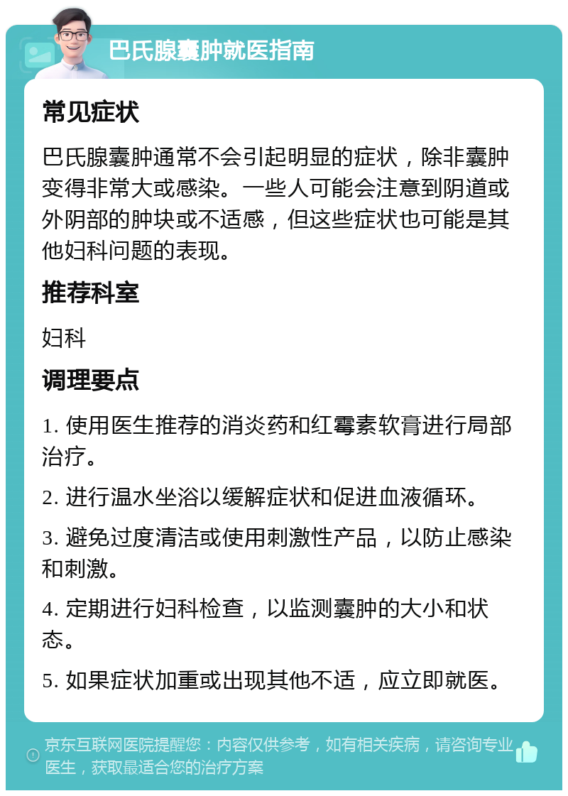 巴氏腺囊肿就医指南 常见症状 巴氏腺囊肿通常不会引起明显的症状，除非囊肿变得非常大或感染。一些人可能会注意到阴道或外阴部的肿块或不适感，但这些症状也可能是其他妇科问题的表现。 推荐科室 妇科 调理要点 1. 使用医生推荐的消炎药和红霉素软膏进行局部治疗。 2. 进行温水坐浴以缓解症状和促进血液循环。 3. 避免过度清洁或使用刺激性产品，以防止感染和刺激。 4. 定期进行妇科检查，以监测囊肿的大小和状态。 5. 如果症状加重或出现其他不适，应立即就医。