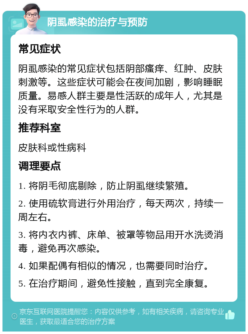 阴虱感染的治疗与预防 常见症状 阴虱感染的常见症状包括阴部瘙痒、红肿、皮肤刺激等。这些症状可能会在夜间加剧，影响睡眠质量。易感人群主要是性活跃的成年人，尤其是没有采取安全性行为的人群。 推荐科室 皮肤科或性病科 调理要点 1. 将阴毛彻底剔除，防止阴虱继续繁殖。 2. 使用硫软膏进行外用治疗，每天两次，持续一周左右。 3. 将内衣内裤、床单、被罩等物品用开水洗烫消毒，避免再次感染。 4. 如果配偶有相似的情况，也需要同时治疗。 5. 在治疗期间，避免性接触，直到完全康复。