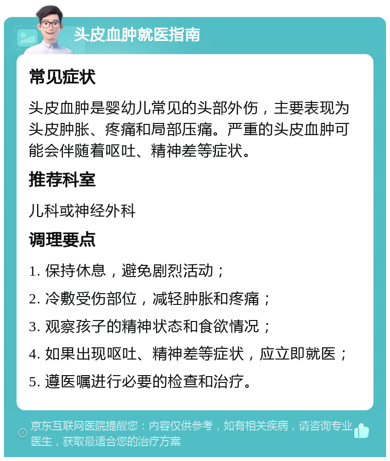 头皮血肿就医指南 常见症状 头皮血肿是婴幼儿常见的头部外伤，主要表现为头皮肿胀、疼痛和局部压痛。严重的头皮血肿可能会伴随着呕吐、精神差等症状。 推荐科室 儿科或神经外科 调理要点 1. 保持休息，避免剧烈活动； 2. 冷敷受伤部位，减轻肿胀和疼痛； 3. 观察孩子的精神状态和食欲情况； 4. 如果出现呕吐、精神差等症状，应立即就医； 5. 遵医嘱进行必要的检查和治疗。