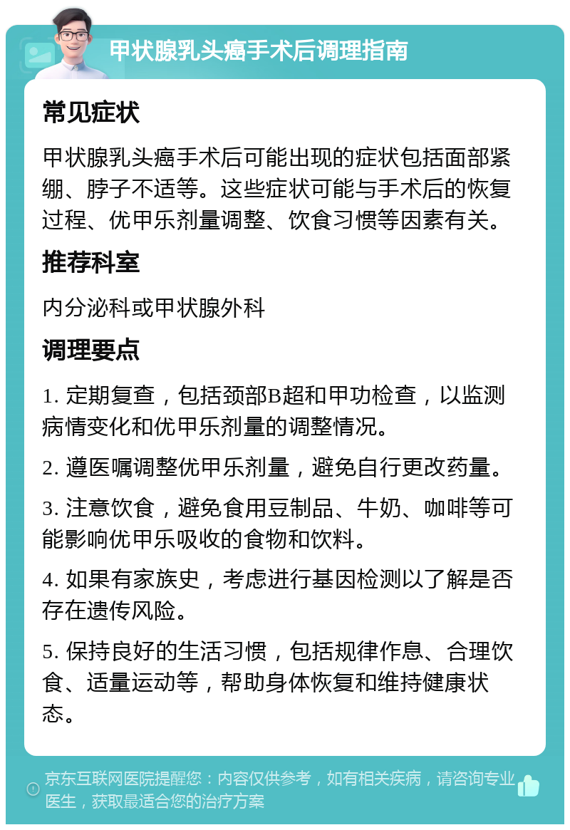 甲状腺乳头癌手术后调理指南 常见症状 甲状腺乳头癌手术后可能出现的症状包括面部紧绷、脖子不适等。这些症状可能与手术后的恢复过程、优甲乐剂量调整、饮食习惯等因素有关。 推荐科室 内分泌科或甲状腺外科 调理要点 1. 定期复查，包括颈部B超和甲功检查，以监测病情变化和优甲乐剂量的调整情况。 2. 遵医嘱调整优甲乐剂量，避免自行更改药量。 3. 注意饮食，避免食用豆制品、牛奶、咖啡等可能影响优甲乐吸收的食物和饮料。 4. 如果有家族史，考虑进行基因检测以了解是否存在遗传风险。 5. 保持良好的生活习惯，包括规律作息、合理饮食、适量运动等，帮助身体恢复和维持健康状态。