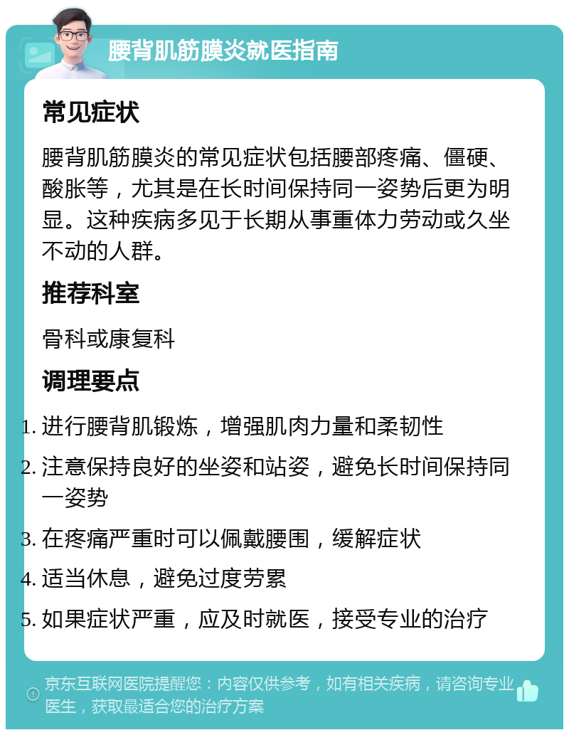 腰背肌筋膜炎就医指南 常见症状 腰背肌筋膜炎的常见症状包括腰部疼痛、僵硬、酸胀等，尤其是在长时间保持同一姿势后更为明显。这种疾病多见于长期从事重体力劳动或久坐不动的人群。 推荐科室 骨科或康复科 调理要点 进行腰背肌锻炼，增强肌肉力量和柔韧性 注意保持良好的坐姿和站姿，避免长时间保持同一姿势 在疼痛严重时可以佩戴腰围，缓解症状 适当休息，避免过度劳累 如果症状严重，应及时就医，接受专业的治疗