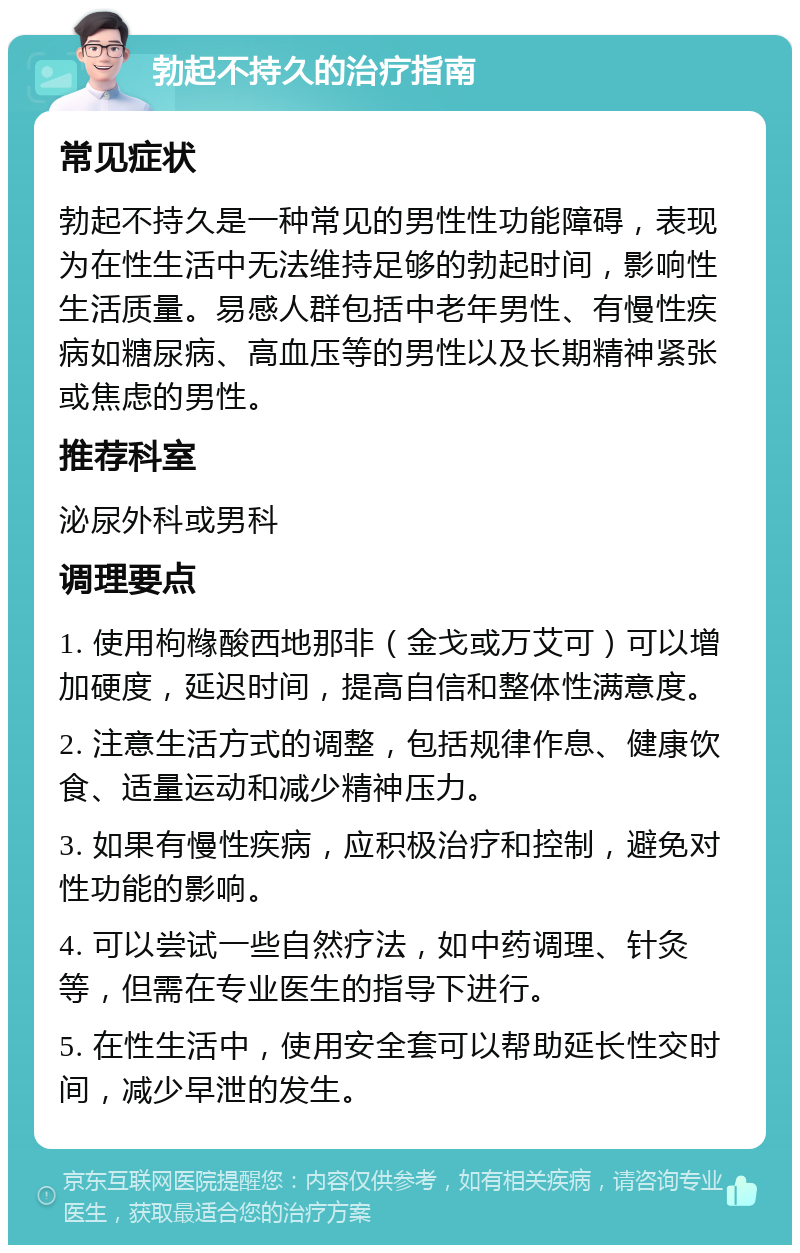 勃起不持久的治疗指南 常见症状 勃起不持久是一种常见的男性性功能障碍，表现为在性生活中无法维持足够的勃起时间，影响性生活质量。易感人群包括中老年男性、有慢性疾病如糖尿病、高血压等的男性以及长期精神紧张或焦虑的男性。 推荐科室 泌尿外科或男科 调理要点 1. 使用枸橼酸西地那非（金戈或万艾可）可以增加硬度，延迟时间，提高自信和整体性满意度。 2. 注意生活方式的调整，包括规律作息、健康饮食、适量运动和减少精神压力。 3. 如果有慢性疾病，应积极治疗和控制，避免对性功能的影响。 4. 可以尝试一些自然疗法，如中药调理、针灸等，但需在专业医生的指导下进行。 5. 在性生活中，使用安全套可以帮助延长性交时间，减少早泄的发生。