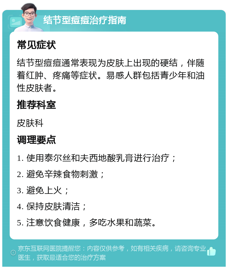 结节型痘痘治疗指南 常见症状 结节型痘痘通常表现为皮肤上出现的硬结，伴随着红肿、疼痛等症状。易感人群包括青少年和油性皮肤者。 推荐科室 皮肤科 调理要点 1. 使用泰尔丝和夫西地酸乳膏进行治疗； 2. 避免辛辣食物刺激； 3. 避免上火； 4. 保持皮肤清洁； 5. 注意饮食健康，多吃水果和蔬菜。