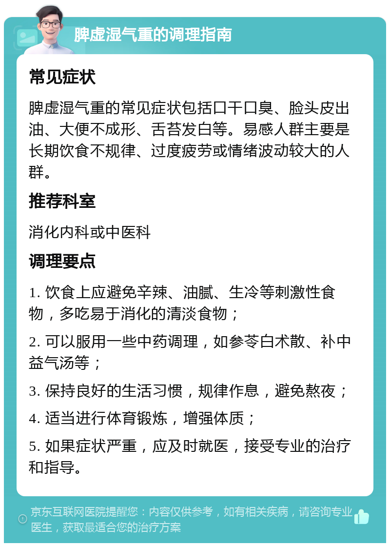 脾虚湿气重的调理指南 常见症状 脾虚湿气重的常见症状包括口干口臭、脸头皮出油、大便不成形、舌苔发白等。易感人群主要是长期饮食不规律、过度疲劳或情绪波动较大的人群。 推荐科室 消化内科或中医科 调理要点 1. 饮食上应避免辛辣、油腻、生冷等刺激性食物，多吃易于消化的清淡食物； 2. 可以服用一些中药调理，如参苓白术散、补中益气汤等； 3. 保持良好的生活习惯，规律作息，避免熬夜； 4. 适当进行体育锻炼，增强体质； 5. 如果症状严重，应及时就医，接受专业的治疗和指导。