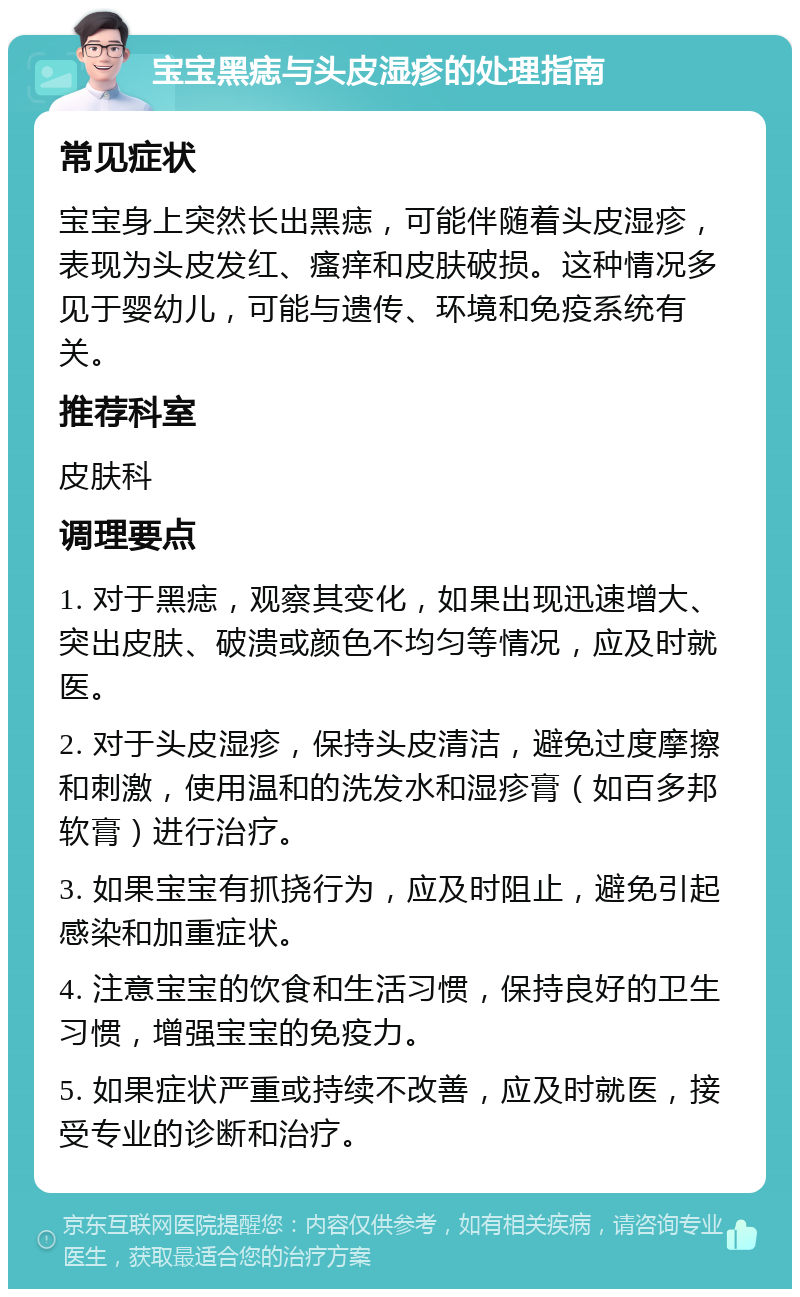 宝宝黑痣与头皮湿疹的处理指南 常见症状 宝宝身上突然长出黑痣，可能伴随着头皮湿疹，表现为头皮发红、瘙痒和皮肤破损。这种情况多见于婴幼儿，可能与遗传、环境和免疫系统有关。 推荐科室 皮肤科 调理要点 1. 对于黑痣，观察其变化，如果出现迅速增大、突出皮肤、破溃或颜色不均匀等情况，应及时就医。 2. 对于头皮湿疹，保持头皮清洁，避免过度摩擦和刺激，使用温和的洗发水和湿疹膏（如百多邦软膏）进行治疗。 3. 如果宝宝有抓挠行为，应及时阻止，避免引起感染和加重症状。 4. 注意宝宝的饮食和生活习惯，保持良好的卫生习惯，增强宝宝的免疫力。 5. 如果症状严重或持续不改善，应及时就医，接受专业的诊断和治疗。