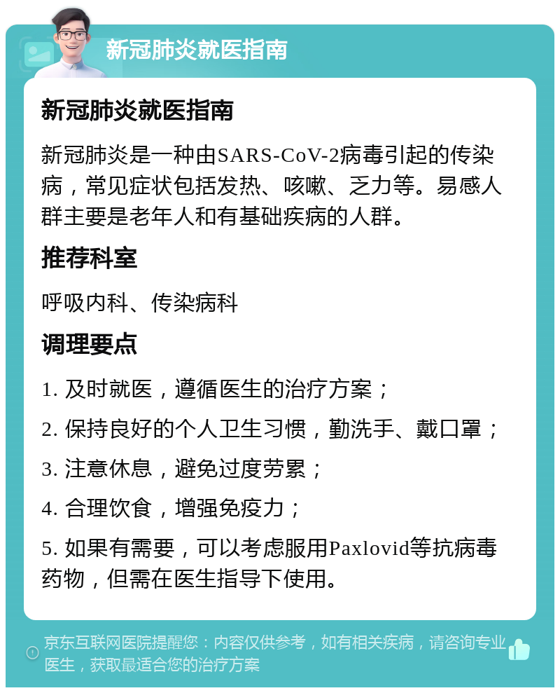 新冠肺炎就医指南 新冠肺炎就医指南 新冠肺炎是一种由SARS-CoV-2病毒引起的传染病，常见症状包括发热、咳嗽、乏力等。易感人群主要是老年人和有基础疾病的人群。 推荐科室 呼吸内科、传染病科 调理要点 1. 及时就医，遵循医生的治疗方案； 2. 保持良好的个人卫生习惯，勤洗手、戴口罩； 3. 注意休息，避免过度劳累； 4. 合理饮食，增强免疫力； 5. 如果有需要，可以考虑服用Paxlovid等抗病毒药物，但需在医生指导下使用。