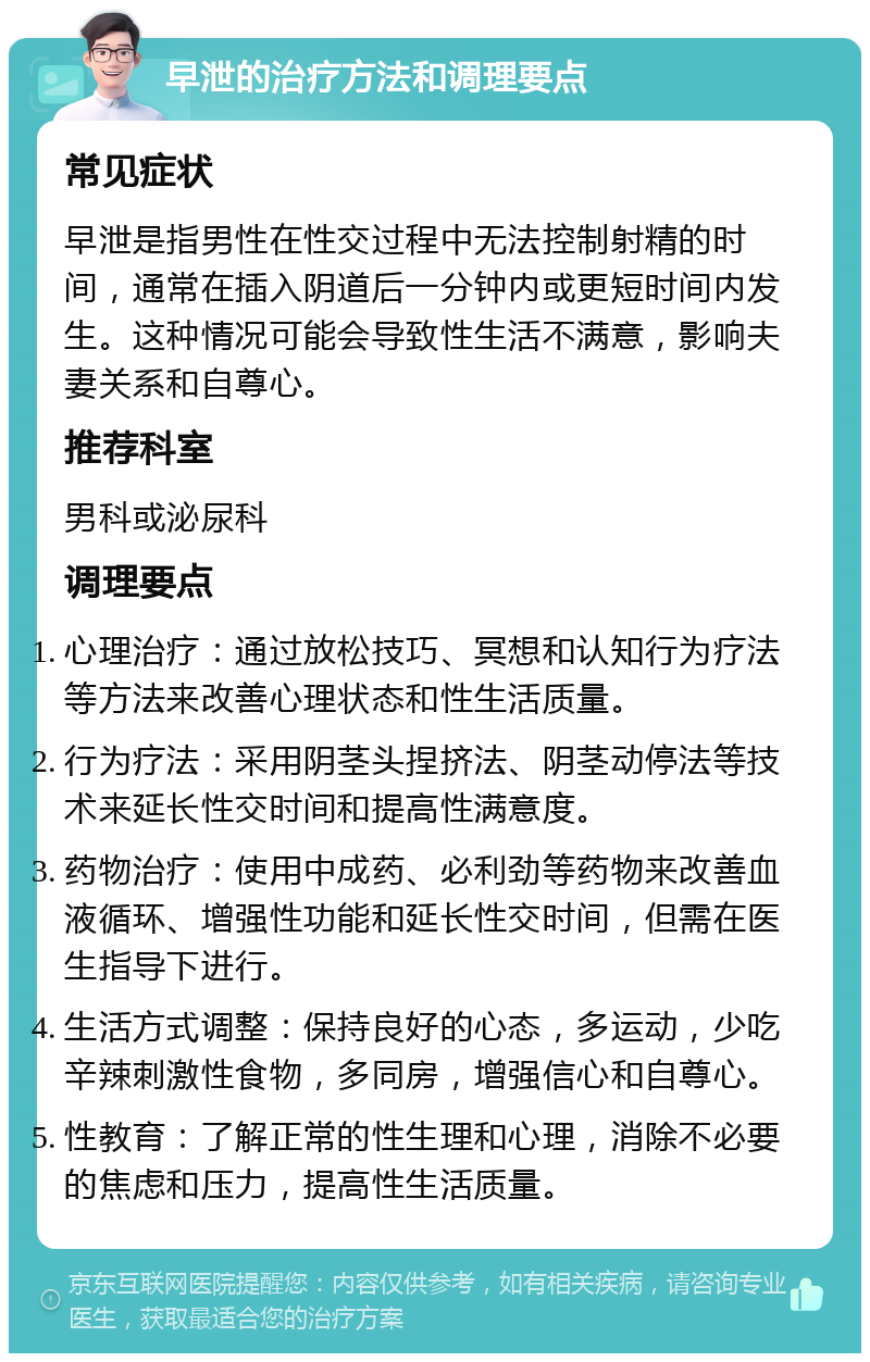 早泄的治疗方法和调理要点 常见症状 早泄是指男性在性交过程中无法控制射精的时间，通常在插入阴道后一分钟内或更短时间内发生。这种情况可能会导致性生活不满意，影响夫妻关系和自尊心。 推荐科室 男科或泌尿科 调理要点 心理治疗：通过放松技巧、冥想和认知行为疗法等方法来改善心理状态和性生活质量。 行为疗法：采用阴茎头捏挤法、阴茎动停法等技术来延长性交时间和提高性满意度。 药物治疗：使用中成药、必利劲等药物来改善血液循环、增强性功能和延长性交时间，但需在医生指导下进行。 生活方式调整：保持良好的心态，多运动，少吃辛辣刺激性食物，多同房，增强信心和自尊心。 性教育：了解正常的性生理和心理，消除不必要的焦虑和压力，提高性生活质量。