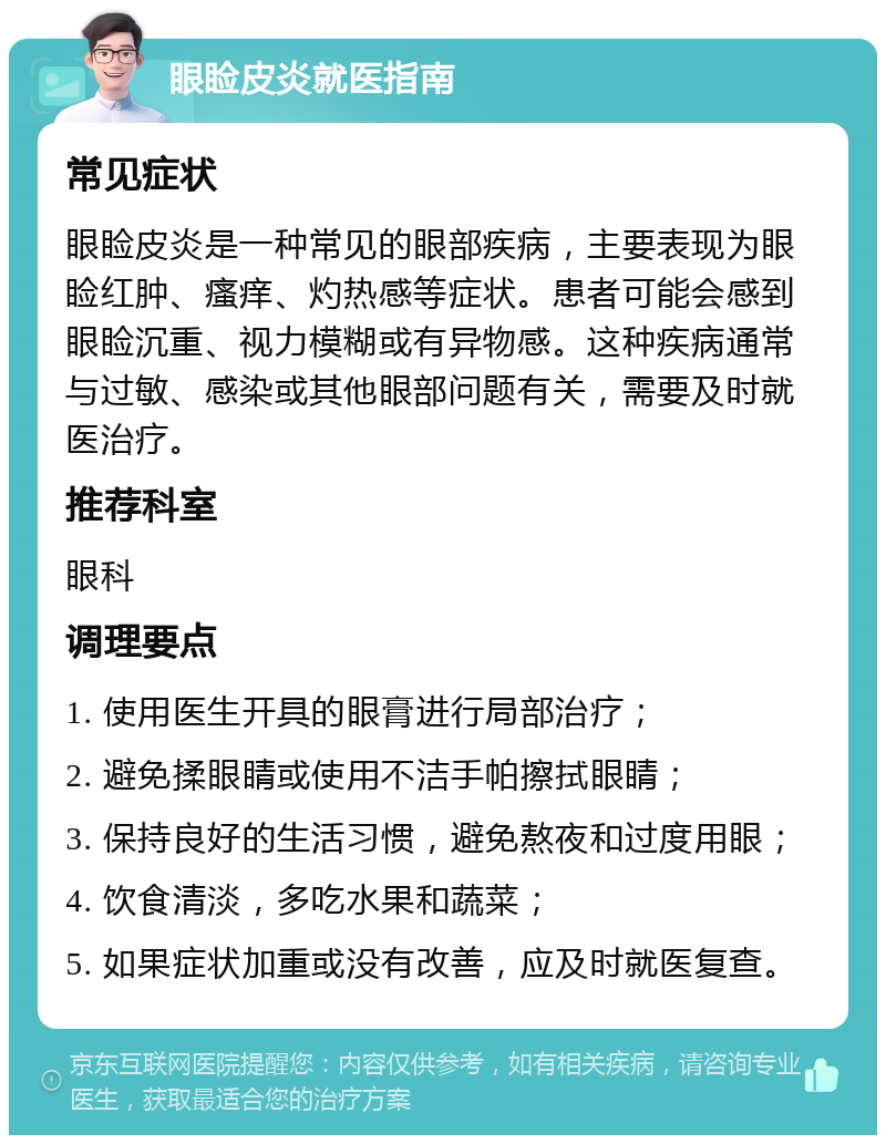 眼睑皮炎就医指南 常见症状 眼睑皮炎是一种常见的眼部疾病，主要表现为眼睑红肿、瘙痒、灼热感等症状。患者可能会感到眼睑沉重、视力模糊或有异物感。这种疾病通常与过敏、感染或其他眼部问题有关，需要及时就医治疗。 推荐科室 眼科 调理要点 1. 使用医生开具的眼膏进行局部治疗； 2. 避免揉眼睛或使用不洁手帕擦拭眼睛； 3. 保持良好的生活习惯，避免熬夜和过度用眼； 4. 饮食清淡，多吃水果和蔬菜； 5. 如果症状加重或没有改善，应及时就医复查。