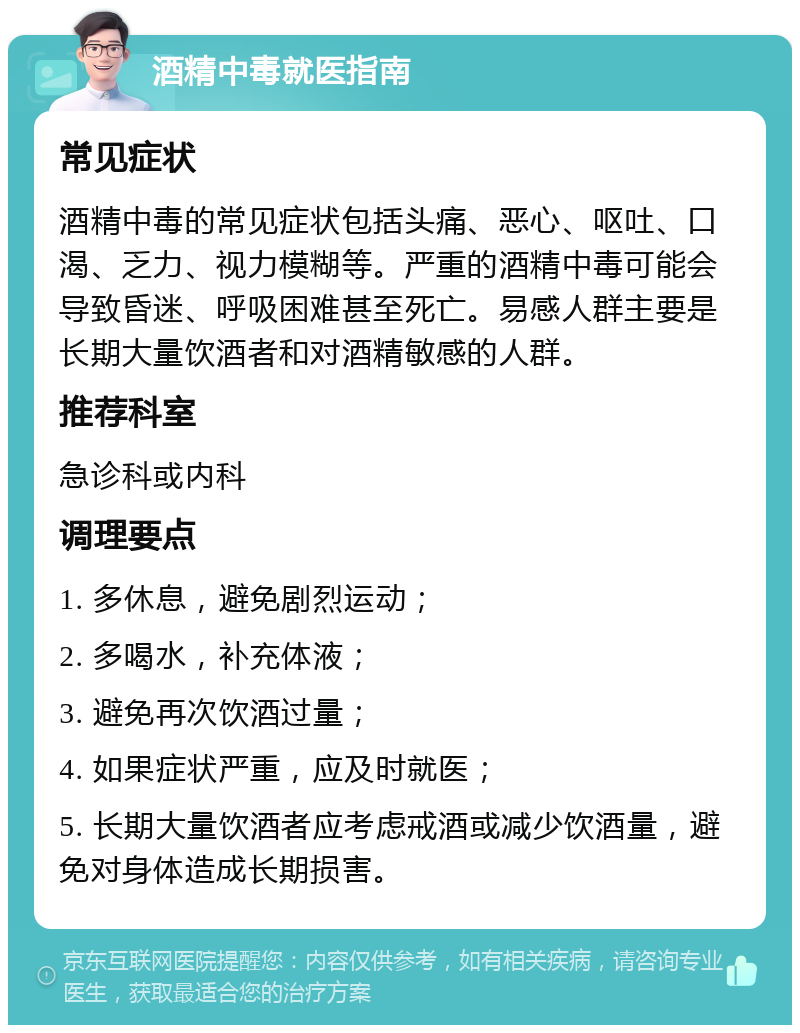 酒精中毒就医指南 常见症状 酒精中毒的常见症状包括头痛、恶心、呕吐、口渴、乏力、视力模糊等。严重的酒精中毒可能会导致昏迷、呼吸困难甚至死亡。易感人群主要是长期大量饮酒者和对酒精敏感的人群。 推荐科室 急诊科或内科 调理要点 1. 多休息，避免剧烈运动； 2. 多喝水，补充体液； 3. 避免再次饮酒过量； 4. 如果症状严重，应及时就医； 5. 长期大量饮酒者应考虑戒酒或减少饮酒量，避免对身体造成长期损害。