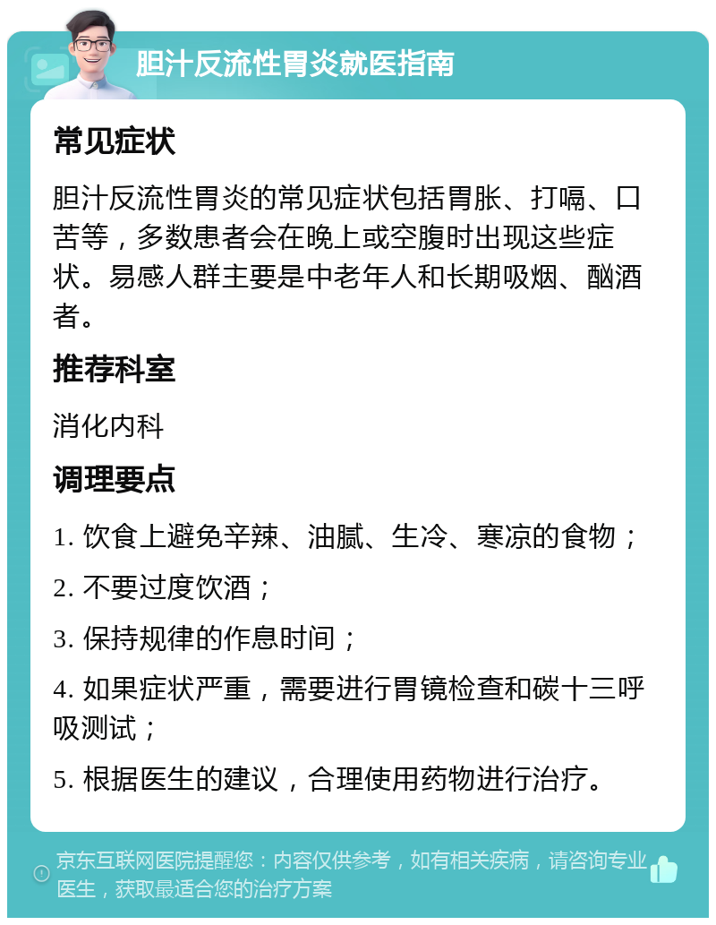 胆汁反流性胃炎就医指南 常见症状 胆汁反流性胃炎的常见症状包括胃胀、打嗝、口苦等，多数患者会在晚上或空腹时出现这些症状。易感人群主要是中老年人和长期吸烟、酗酒者。 推荐科室 消化内科 调理要点 1. 饮食上避免辛辣、油腻、生冷、寒凉的食物； 2. 不要过度饮酒； 3. 保持规律的作息时间； 4. 如果症状严重，需要进行胃镜检查和碳十三呼吸测试； 5. 根据医生的建议，合理使用药物进行治疗。