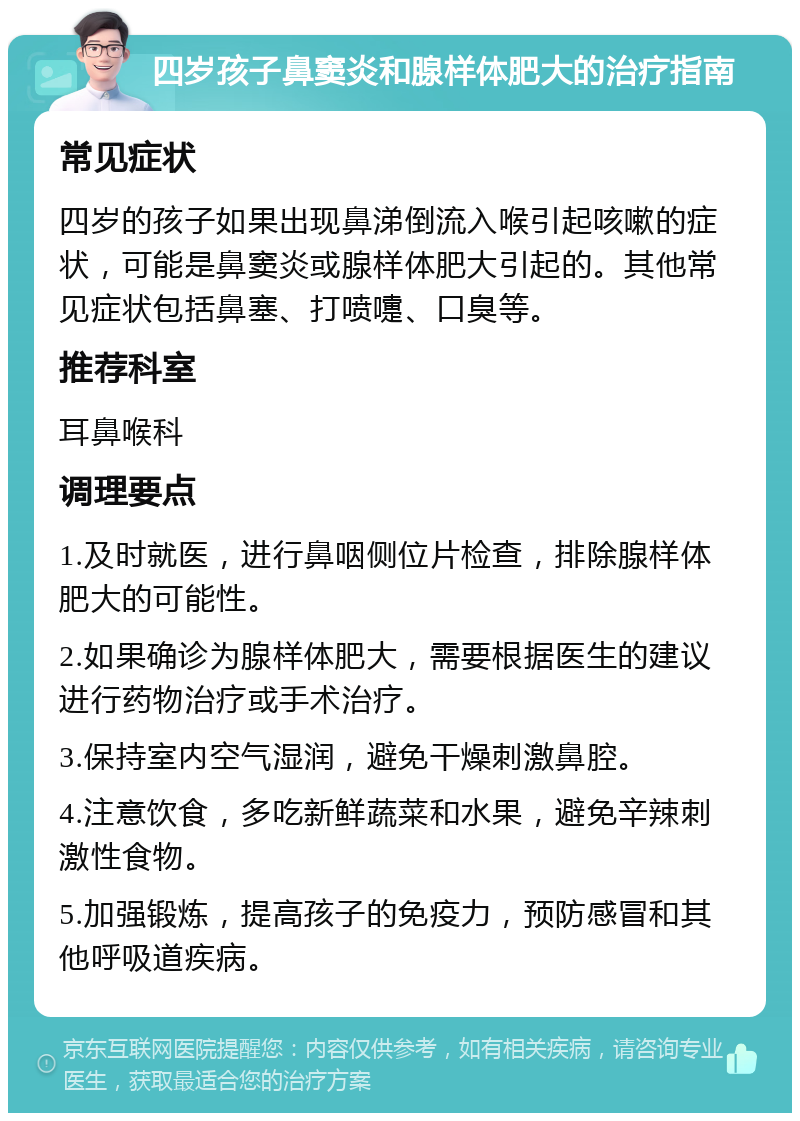 四岁孩子鼻窦炎和腺样体肥大的治疗指南 常见症状 四岁的孩子如果出现鼻涕倒流入喉引起咳嗽的症状，可能是鼻窦炎或腺样体肥大引起的。其他常见症状包括鼻塞、打喷嚏、口臭等。 推荐科室 耳鼻喉科 调理要点 1.及时就医，进行鼻咽侧位片检查，排除腺样体肥大的可能性。 2.如果确诊为腺样体肥大，需要根据医生的建议进行药物治疗或手术治疗。 3.保持室内空气湿润，避免干燥刺激鼻腔。 4.注意饮食，多吃新鲜蔬菜和水果，避免辛辣刺激性食物。 5.加强锻炼，提高孩子的免疫力，预防感冒和其他呼吸道疾病。