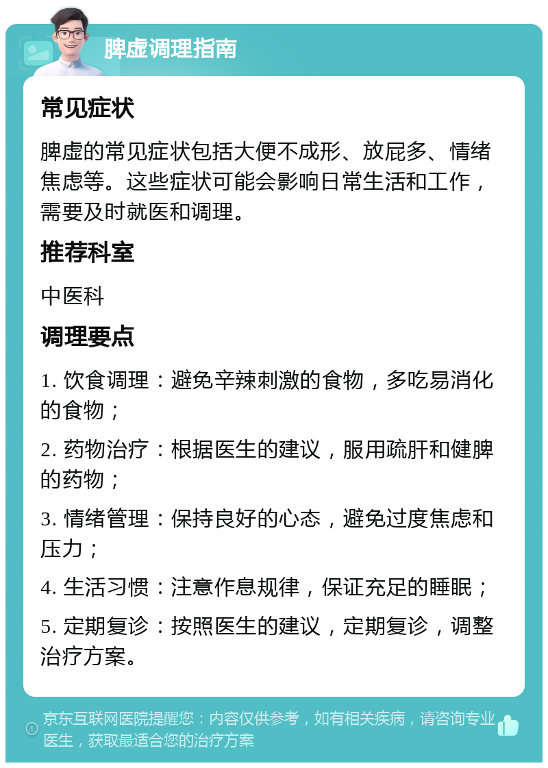 脾虚调理指南 常见症状 脾虚的常见症状包括大便不成形、放屁多、情绪焦虑等。这些症状可能会影响日常生活和工作，需要及时就医和调理。 推荐科室 中医科 调理要点 1. 饮食调理：避免辛辣刺激的食物，多吃易消化的食物； 2. 药物治疗：根据医生的建议，服用疏肝和健脾的药物； 3. 情绪管理：保持良好的心态，避免过度焦虑和压力； 4. 生活习惯：注意作息规律，保证充足的睡眠； 5. 定期复诊：按照医生的建议，定期复诊，调整治疗方案。