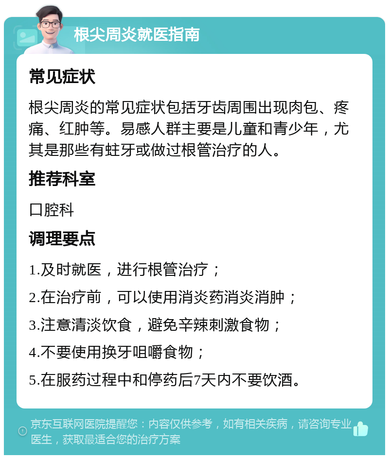 根尖周炎就医指南 常见症状 根尖周炎的常见症状包括牙齿周围出现肉包、疼痛、红肿等。易感人群主要是儿童和青少年，尤其是那些有蛀牙或做过根管治疗的人。 推荐科室 口腔科 调理要点 1.及时就医，进行根管治疗； 2.在治疗前，可以使用消炎药消炎消肿； 3.注意清淡饮食，避免辛辣刺激食物； 4.不要使用换牙咀嚼食物； 5.在服药过程中和停药后7天内不要饮酒。