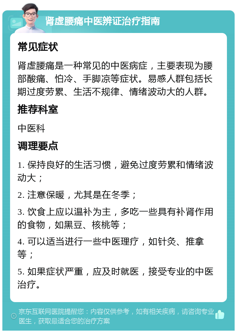 肾虚腰痛中医辨证治疗指南 常见症状 肾虚腰痛是一种常见的中医病症，主要表现为腰部酸痛、怕冷、手脚凉等症状。易感人群包括长期过度劳累、生活不规律、情绪波动大的人群。 推荐科室 中医科 调理要点 1. 保持良好的生活习惯，避免过度劳累和情绪波动大； 2. 注意保暖，尤其是在冬季； 3. 饮食上应以温补为主，多吃一些具有补肾作用的食物，如黑豆、核桃等； 4. 可以适当进行一些中医理疗，如针灸、推拿等； 5. 如果症状严重，应及时就医，接受专业的中医治疗。