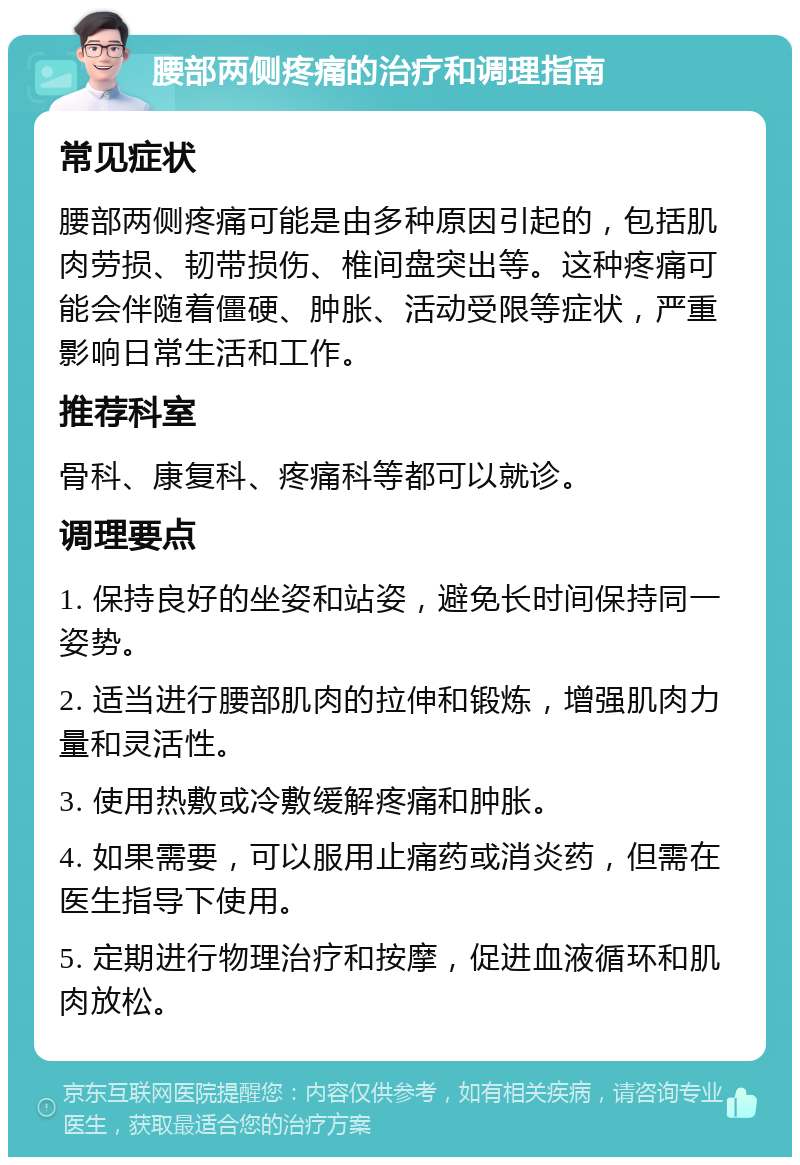 腰部两侧疼痛的治疗和调理指南 常见症状 腰部两侧疼痛可能是由多种原因引起的，包括肌肉劳损、韧带损伤、椎间盘突出等。这种疼痛可能会伴随着僵硬、肿胀、活动受限等症状，严重影响日常生活和工作。 推荐科室 骨科、康复科、疼痛科等都可以就诊。 调理要点 1. 保持良好的坐姿和站姿，避免长时间保持同一姿势。 2. 适当进行腰部肌肉的拉伸和锻炼，增强肌肉力量和灵活性。 3. 使用热敷或冷敷缓解疼痛和肿胀。 4. 如果需要，可以服用止痛药或消炎药，但需在医生指导下使用。 5. 定期进行物理治疗和按摩，促进血液循环和肌肉放松。