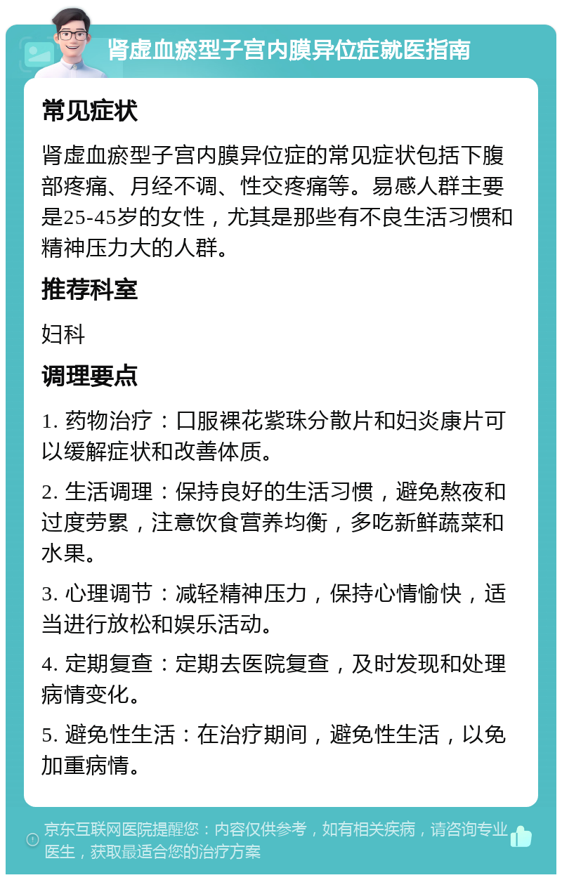 肾虚血瘀型子宫内膜异位症就医指南 常见症状 肾虚血瘀型子宫内膜异位症的常见症状包括下腹部疼痛、月经不调、性交疼痛等。易感人群主要是25-45岁的女性，尤其是那些有不良生活习惯和精神压力大的人群。 推荐科室 妇科 调理要点 1. 药物治疗：口服裸花紫珠分散片和妇炎康片可以缓解症状和改善体质。 2. 生活调理：保持良好的生活习惯，避免熬夜和过度劳累，注意饮食营养均衡，多吃新鲜蔬菜和水果。 3. 心理调节：减轻精神压力，保持心情愉快，适当进行放松和娱乐活动。 4. 定期复查：定期去医院复查，及时发现和处理病情变化。 5. 避免性生活：在治疗期间，避免性生活，以免加重病情。