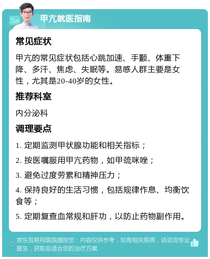 甲亢就医指南 常见症状 甲亢的常见症状包括心跳加速、手颤、体重下降、多汗、焦虑、失眠等。易感人群主要是女性，尤其是20-40岁的女性。 推荐科室 内分泌科 调理要点 1. 定期监测甲状腺功能和相关指标； 2. 按医嘱服用甲亢药物，如甲巯咪唑； 3. 避免过度劳累和精神压力； 4. 保持良好的生活习惯，包括规律作息、均衡饮食等； 5. 定期复查血常规和肝功，以防止药物副作用。