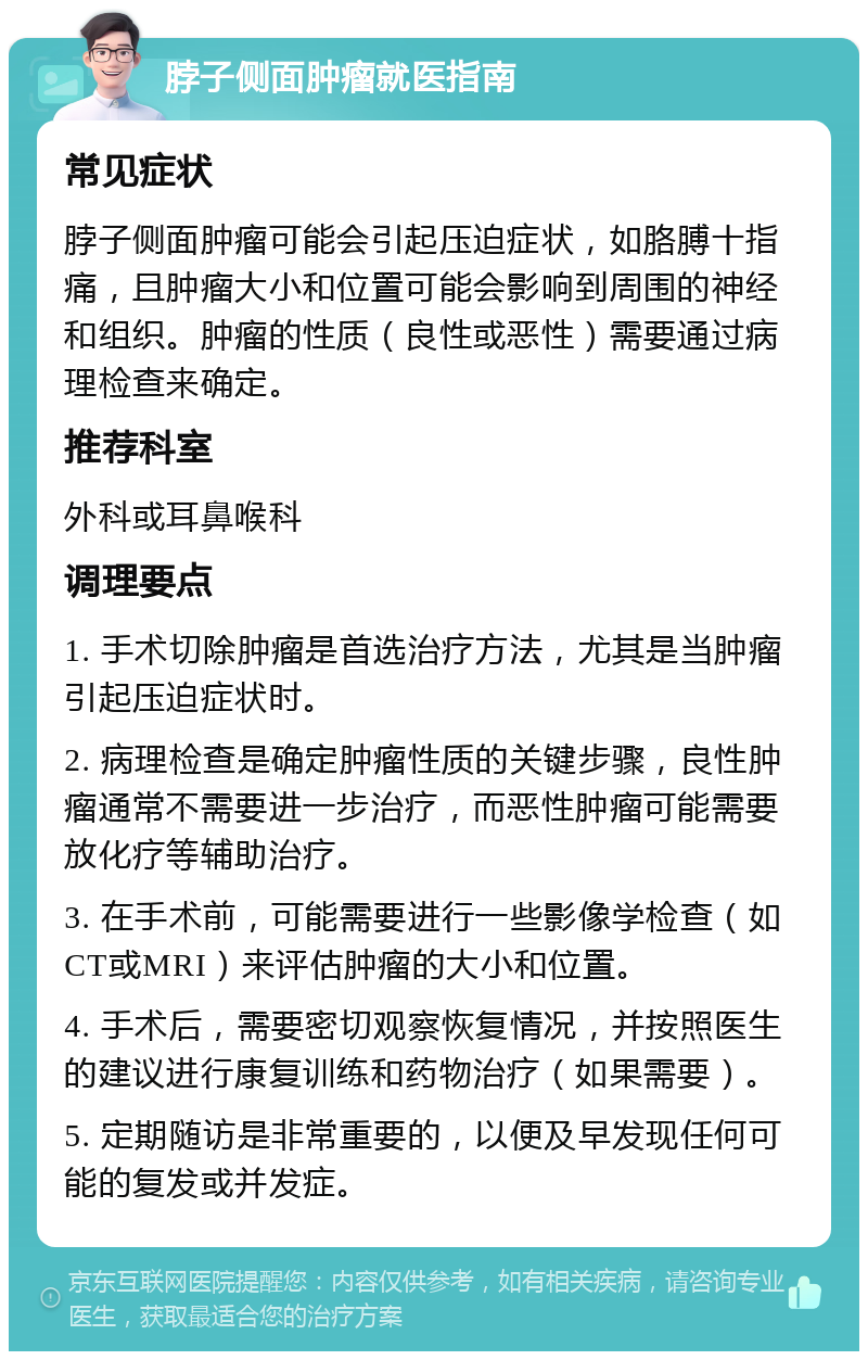 脖子侧面肿瘤就医指南 常见症状 脖子侧面肿瘤可能会引起压迫症状，如胳膊十指痛，且肿瘤大小和位置可能会影响到周围的神经和组织。肿瘤的性质（良性或恶性）需要通过病理检查来确定。 推荐科室 外科或耳鼻喉科 调理要点 1. 手术切除肿瘤是首选治疗方法，尤其是当肿瘤引起压迫症状时。 2. 病理检查是确定肿瘤性质的关键步骤，良性肿瘤通常不需要进一步治疗，而恶性肿瘤可能需要放化疗等辅助治疗。 3. 在手术前，可能需要进行一些影像学检查（如CT或MRI）来评估肿瘤的大小和位置。 4. 手术后，需要密切观察恢复情况，并按照医生的建议进行康复训练和药物治疗（如果需要）。 5. 定期随访是非常重要的，以便及早发现任何可能的复发或并发症。