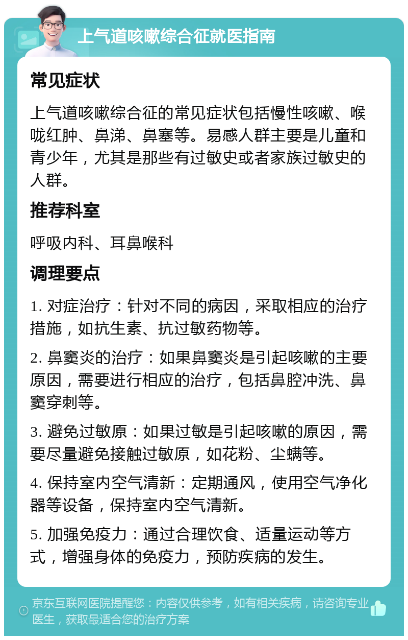 上气道咳嗽综合征就医指南 常见症状 上气道咳嗽综合征的常见症状包括慢性咳嗽、喉咙红肿、鼻涕、鼻塞等。易感人群主要是儿童和青少年，尤其是那些有过敏史或者家族过敏史的人群。 推荐科室 呼吸内科、耳鼻喉科 调理要点 1. 对症治疗：针对不同的病因，采取相应的治疗措施，如抗生素、抗过敏药物等。 2. 鼻窦炎的治疗：如果鼻窦炎是引起咳嗽的主要原因，需要进行相应的治疗，包括鼻腔冲洗、鼻窦穿刺等。 3. 避免过敏原：如果过敏是引起咳嗽的原因，需要尽量避免接触过敏原，如花粉、尘螨等。 4. 保持室内空气清新：定期通风，使用空气净化器等设备，保持室内空气清新。 5. 加强免疫力：通过合理饮食、适量运动等方式，增强身体的免疫力，预防疾病的发生。