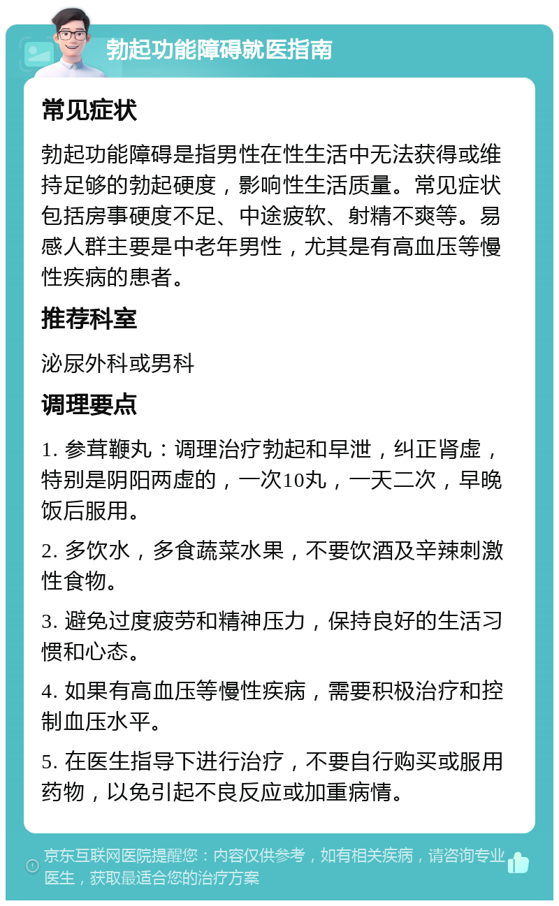 勃起功能障碍就医指南 常见症状 勃起功能障碍是指男性在性生活中无法获得或维持足够的勃起硬度，影响性生活质量。常见症状包括房事硬度不足、中途疲软、射精不爽等。易感人群主要是中老年男性，尤其是有高血压等慢性疾病的患者。 推荐科室 泌尿外科或男科 调理要点 1. 参茸鞭丸：调理治疗勃起和早泄，纠正肾虚，特别是阴阳两虚的，一次10丸，一天二次，早晚饭后服用。 2. 多饮水，多食蔬菜水果，不要饮酒及辛辣刺激性食物。 3. 避免过度疲劳和精神压力，保持良好的生活习惯和心态。 4. 如果有高血压等慢性疾病，需要积极治疗和控制血压水平。 5. 在医生指导下进行治疗，不要自行购买或服用药物，以免引起不良反应或加重病情。