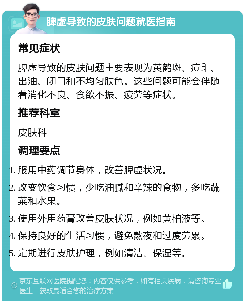 脾虚导致的皮肤问题就医指南 常见症状 脾虚导致的皮肤问题主要表现为黄鹤斑、痘印、出油、闭口和不均匀肤色。这些问题可能会伴随着消化不良、食欲不振、疲劳等症状。 推荐科室 皮肤科 调理要点 服用中药调节身体，改善脾虚状况。 改变饮食习惯，少吃油腻和辛辣的食物，多吃蔬菜和水果。 使用外用药膏改善皮肤状况，例如黄柏液等。 保持良好的生活习惯，避免熬夜和过度劳累。 定期进行皮肤护理，例如清洁、保湿等。