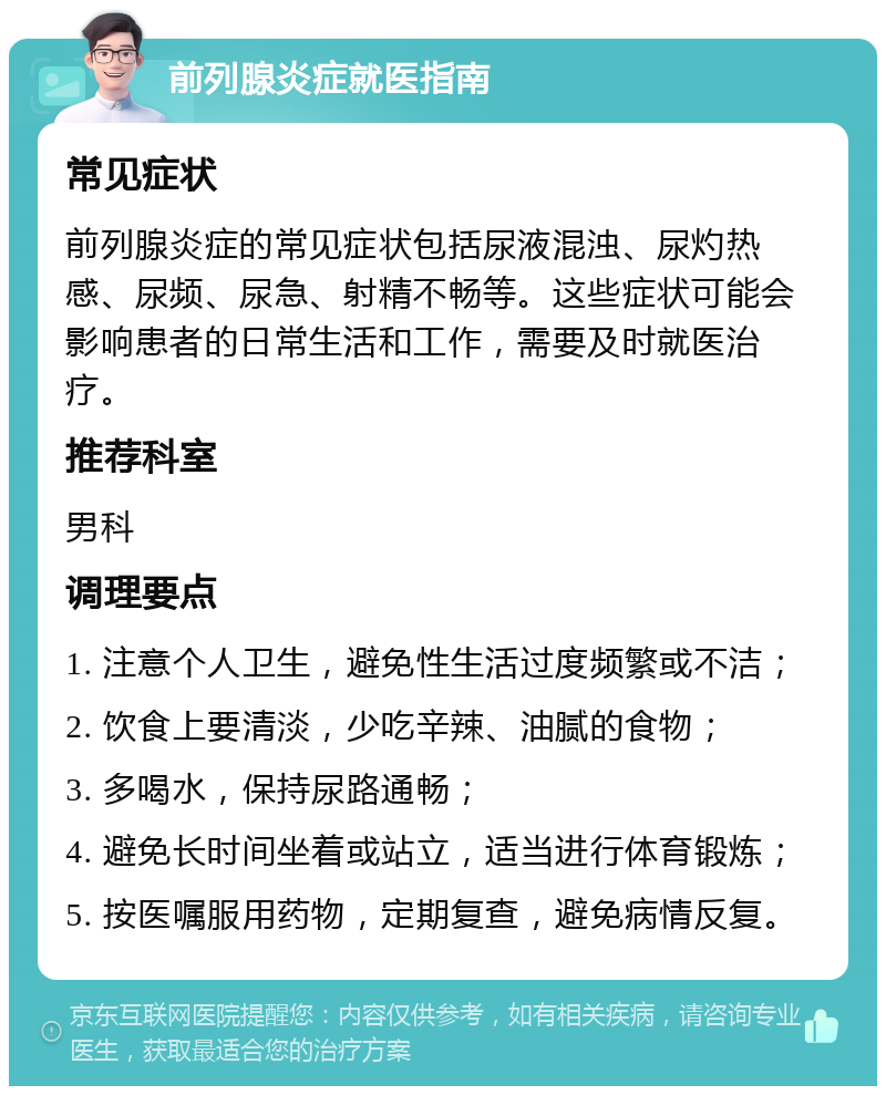 前列腺炎症就医指南 常见症状 前列腺炎症的常见症状包括尿液混浊、尿灼热感、尿频、尿急、射精不畅等。这些症状可能会影响患者的日常生活和工作，需要及时就医治疗。 推荐科室 男科 调理要点 1. 注意个人卫生，避免性生活过度频繁或不洁； 2. 饮食上要清淡，少吃辛辣、油腻的食物； 3. 多喝水，保持尿路通畅； 4. 避免长时间坐着或站立，适当进行体育锻炼； 5. 按医嘱服用药物，定期复查，避免病情反复。