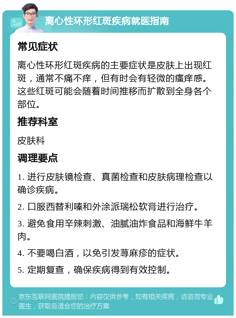 离心性环形红斑疾病就医指南 常见症状 离心性环形红斑疾病的主要症状是皮肤上出现红斑，通常不痛不痒，但有时会有轻微的瘙痒感。这些红斑可能会随着时间推移而扩散到全身各个部位。 推荐科室 皮肤科 调理要点 1. 进行皮肤镜检查、真菌检查和皮肤病理检查以确诊疾病。 2. 口服西替利嗪和外涂派瑞松软膏进行治疗。 3. 避免食用辛辣刺激、油腻油炸食品和海鲜牛羊肉。 4. 不要喝白酒，以免引发荨麻疹的症状。 5. 定期复查，确保疾病得到有效控制。