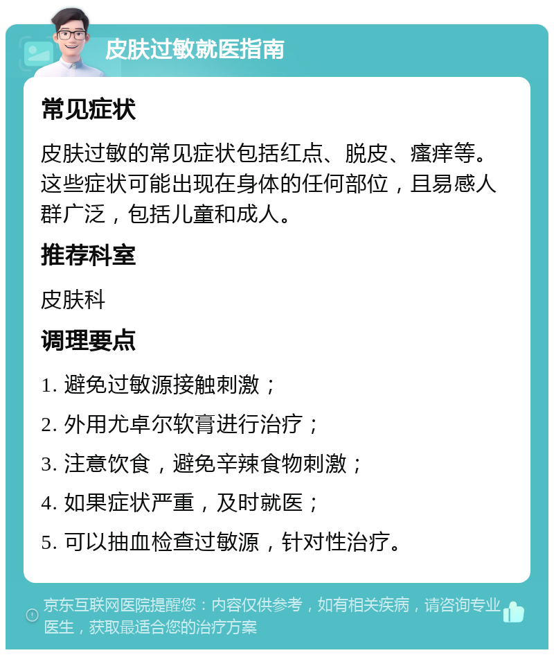 皮肤过敏就医指南 常见症状 皮肤过敏的常见症状包括红点、脱皮、瘙痒等。这些症状可能出现在身体的任何部位，且易感人群广泛，包括儿童和成人。 推荐科室 皮肤科 调理要点 1. 避免过敏源接触刺激； 2. 外用尤卓尔软膏进行治疗； 3. 注意饮食，避免辛辣食物刺激； 4. 如果症状严重，及时就医； 5. 可以抽血检查过敏源，针对性治疗。