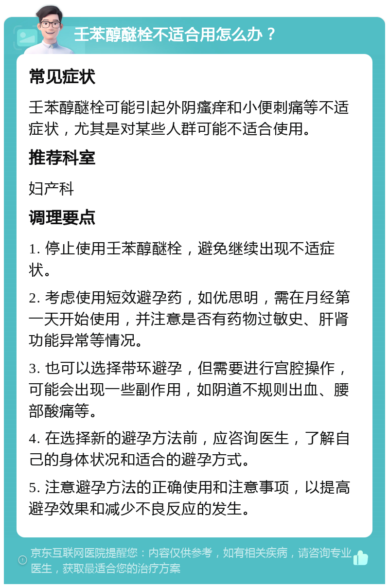 壬苯醇醚栓不适合用怎么办？ 常见症状 壬苯醇醚栓可能引起外阴瘙痒和小便刺痛等不适症状，尤其是对某些人群可能不适合使用。 推荐科室 妇产科 调理要点 1. 停止使用壬苯醇醚栓，避免继续出现不适症状。 2. 考虑使用短效避孕药，如优思明，需在月经第一天开始使用，并注意是否有药物过敏史、肝肾功能异常等情况。 3. 也可以选择带环避孕，但需要进行宫腔操作，可能会出现一些副作用，如阴道不规则出血、腰部酸痛等。 4. 在选择新的避孕方法前，应咨询医生，了解自己的身体状况和适合的避孕方式。 5. 注意避孕方法的正确使用和注意事项，以提高避孕效果和减少不良反应的发生。