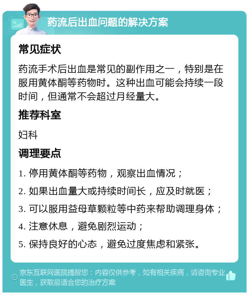 药流后出血问题的解决方案 常见症状 药流手术后出血是常见的副作用之一，特别是在服用黄体酮等药物时。这种出血可能会持续一段时间，但通常不会超过月经量大。 推荐科室 妇科 调理要点 1. 停用黄体酮等药物，观察出血情况； 2. 如果出血量大或持续时间长，应及时就医； 3. 可以服用益母草颗粒等中药来帮助调理身体； 4. 注意休息，避免剧烈运动； 5. 保持良好的心态，避免过度焦虑和紧张。