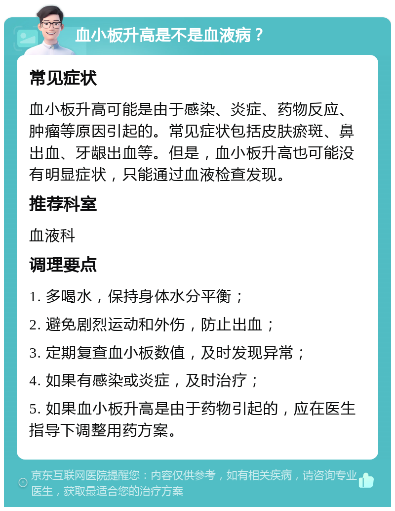 血小板升高是不是血液病？ 常见症状 血小板升高可能是由于感染、炎症、药物反应、肿瘤等原因引起的。常见症状包括皮肤瘀斑、鼻出血、牙龈出血等。但是，血小板升高也可能没有明显症状，只能通过血液检查发现。 推荐科室 血液科 调理要点 1. 多喝水，保持身体水分平衡； 2. 避免剧烈运动和外伤，防止出血； 3. 定期复查血小板数值，及时发现异常； 4. 如果有感染或炎症，及时治疗； 5. 如果血小板升高是由于药物引起的，应在医生指导下调整用药方案。